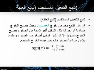 ‫العتبة‬ ‫)تابع‬ ‫المستخدم‬ ‫التفعيل‬ ‫)تابع‬
•(‫العتبة‬ ‫)تابع‬ ‫المستخدم‬ ‫التفعيل‬ ‫تابع‬
•‫خرج‬ ‫من‬ ‫يحد‬ ‫التابع‬ ‫هذا‬ ‫إن‬‫العصبون‬‫الخرج‬ ‫يصبح‬ ‫بحيث‬
‫ويصبح‬ ‫الصفر‬ ‫من‬ ‫ا‬ً ‫تمام‬ ‫أكبر‬ ‫الدخل‬ ‫كان‬ ‫إذا‬ ‫الواحد‬ ‫مساويا‬
- ‫مساويا‬ ‫الخرج‬1‫وعندما‬ ،‫الصفر‬ ‫من‬ ‫أصغر‬ ‫الدخل‬ ‫كان‬ ‫إذا‬
.‫السابقة‬ ‫الخرج‬ ‫قيمة‬ ‫يعيد‬ ‫فإنه‬ ‫للصفر‬ ‫أ‬ً ‫مساوي‬ ‫يكون‬
{1 0;
1 0;sgn( ) if x
if xx ≥
− <=
 