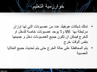 ‫التعليم‬ ‫خوارزمية‬
•‫اوزان‬ ‫لها‬ ‫التي‬ ‫عصبونات‬ ‫من‬ ‫عدد‬ ‫هوبفيلد‬ ‫شبكات‬ ‫تملك‬
‫بها‬ ‫مرتبطة‬Wi‫او‬ ‫للدخل‬ ‫خاصة‬ ‫عصبونات‬ ‫يوجد‬ ‫ول‬
‫جميعها‬ ‫و‬ ‫دخل‬ ‫العصبونات‬ ‫جميع‬ ‫تكون‬ ‫ان‬ ‫فيمكن‬ ‫للخرج‬
‫خرج‬ ‫الوقت‬ ‫بنفس‬
•‫الخليا‬ ‫جميع‬ ‫تحديث‬ ‫يتم‬ ‫حتى‬ ‫الخرج‬ ‫حالة‬ ‫على‬ ‫المحافظة‬ ‫يتم‬
‫العصبية‬
 