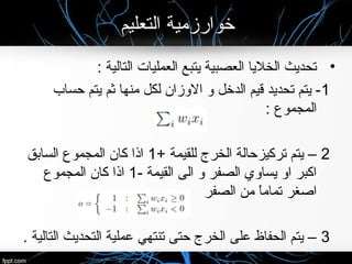 ‫التعليم‬ ‫خوارزمية‬
•: ‫التالية‬ ‫العمليات‬ ‫يتبع‬ ‫العصبية‬ ‫الخليا‬ ‫تحديث‬
1‫حساب‬ ‫يتم‬ ‫ثم‬ ‫منها‬ ‫لكل‬ ‫الوزان‬ ‫و‬ ‫الدخل‬ ‫قيم‬ ‫تحديد‬ ‫يتم‬ -
: ‫المجموع‬
2+ ‫للقيمة‬ ‫الخرج‬ ‫تركيزحالة‬ ‫يتم‬ –1‫السابق‬ ‫المجموع‬ ‫كان‬ ‫اذا‬
- ‫القيمة‬ ‫الى‬ ‫و‬ ‫الصفر‬ ‫يساوي‬ ‫او‬ ‫اكبر‬1‫المجموع‬ ‫كان‬ ‫اذا‬
‫الصفر‬ ‫من‬ ‫ا‬ً ‫تمام‬ ‫اصغر‬
3. ‫التالية‬ ‫التحديث‬ ‫عملية‬ ‫تنتهي‬ ‫حتى‬ ‫الخرج‬ ‫على‬ ‫الحفاظ‬ ‫يتم‬ –
 