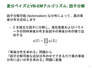 変分ベイズとVB-EMアルゴリズム: 因子分解
因子分解可能 (factorization) な分布によって、真の事
後分布を近似します
• Z を独立な因子に分解し、潜在変数およびパラメ
ータの同時事後分布を各因子の事後分布の積で近
似する
13
「事後分布を求める」問題から
「因子分解可能な近似分布の中でできるだけ真の事後
分布に近い分布を求める」問題に変換
 