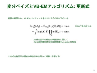 変分ベイズとVB-EMアルゴリズム: 更新式
16
PRML下巻の式(10.9)
前頁の結果から、KLダイバージェンスをゼロにするのは以下のとき:
この式を各因子の現在の事後分布を用いて順番に計算する
j以外の因子の現在の事後分布に関して
XとZの対数同時分布の期待値をとることに相当
 
