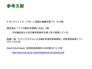 参考文献
C. M. ビショップ「パターン認識と機械学習 下」 9-10章
渡辺澄夫「ベイズ統計の理論と方法」 5章
• 平均場近似から自己無矛盾条件を導く形で説明している
佐藤一誠「トピックモデルによる統計的潜在意味解析」自然言語処理シリー
ズ 8 コロナ社
Daichi Mochihashi “自然言語処理のための変分ベイズ法”
• http://www.ism.ac.jp/~daichi/paper/vb-nlp-tutorial.pdf
21
 