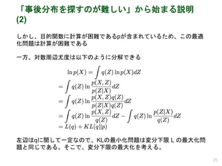 「事後分布を探すのが難しい」から始まる説明
(2)
しかし、目的関数に計算が困難であるpが含まれているため、この最適
化問題は計算が困難である
一方、対数周辺尤度は以下のように分解できる
左辺はqに関して一定なので、KLの最小化問題は変分下限 L の最大化問
題と同じである。そこで、変分下限の最大化を考える。
25
 