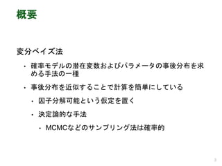 概要
変分ベイズ法
• 確率モデルの潜在変数およびパラメータの事後分布を求
める手法の一種
• 事後分布を近似することで計算を簡単にしている
• 因子分解可能という仮定を置く
• 決定論的な手法
• MCMCなどのサンプリング法は確率的
3
 