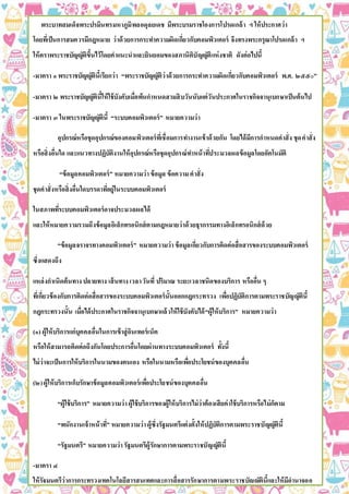 พระบาทสมเด็จพระปรมินทรมหาภูมิพลอดุลยเดช มีพระบรมราชโองการโปรดเกล้า ฯ ให้ประกาศว่า
โดยที่เป็นการสมควรมีกฎหมาย ว่าด้วยการกระทาความผิดเกี่ยวกับคอมพิวเตอร์ จึงทรงพระกรุณาโปรดเกล้า ฯ
ให้ตราพระราชบัญญัติขึ้นไว้โดยคาแนะนาและยินยอมของสภานิติบัญญัติแห่งชาติ ดังต่อไปนี้
-มาตรา ๑ พระราชบัญญัตินี้เรียกว่า “พระราชบัญญัติว่าด้วยการกระทาความผิดเกี่ยวกับคอมพิวเตอร์ พ.ศ. ๒๕๕๐”
-มาตรา ๒ พระราชบัญญัตินี้ให้ใช้บังคับเมื่อพ้นกาหนดสามสิบวันนับแต่วันประกาศในราชกิจจานุเบกษาเป็นต้นไป
-มาตรา ๓ ในพระราชบัญญัตินี้ “ระบบคอมพิวเตอร์” หมายความว่า
อุปกรณ์หรือชุดอุปกรณ์ของคอมพิวเตอร์ที่เชื่อมการทางานเข้าด้วยกัน โดยได้มีการกาหนดคาสั่ง ชุดคาสั่ง
หรือสิ่งอื่นใด และแนวทางปฏิบัติงานให้อุปกรณ์หรือชุดอุปกรณ์ทาหน้าที่ประมวลผลข้อมูลโดยอัตโนมัติ
“ข้อมูลคอมพิวเตอร์” หมายความว่าข้อมูล ข้อความคาสั่ง
ชุดคาสั่งหรือสิ่งอื่นใดบรรดาที่อยู่ในระบบคอมพิวเตอร์
ในสภาพที่ระบบคอมพิวเตอร์อาจประมวลผลได้
และให้หมายความรวมถึงข้อมูลอิเล็กทรอนิกส์ตามกฎหมายว่าด้วยธุรกรรมทางอิเล็กทรอนิกส์ด้วย
“ข้อมูลจราจรทางคอมพิวเตอร์” หมายความว่าข้อมูลเกี่ยวกับการติดต่อสื่อสารของระบบคอมพิวเตอร์
ซึ่งแสดงถึง
แหล่งกาเนิดต้นทาง ปลายทาง เส้นทาง เวลาวันที่ ปริมาณ ระยะเวลาชนิดของบริการ หรืออื่น ๆ
ที่เกี่ยวข้องกับการติดต่อสื่อสารของระบบคอมพิวเตอร์นั้นออกกฎกระทรวง เพื่อปฏิบัติการตามพระราชบัญญัตินี้
กฎกระทรวงนั้น เมื่อได้ประกาศในราชกิจจานุเบกษาแล้วให้ใช้บังคับได้“ผู้ให้บริการ” หมายความว่า
(๑) ผู้ให้บริการแก่บุคคลอื่นในการเข้าสู่อินเทอร์เน็ต
หรือให้สามารถติดต่อถึงกันโดยประการอื่นโดยผ่านทางระบบคอมพิวเตอร์ ทั้งนี้
ไม่ว่าจะเป็นการให้บริการในนามของตนเอง หรือในนามหรือเพื่อประโยชน์ของบุคคลอื่น
(๒)ผู้ให้บริการเก็บรักษาข้อมูลคอมพิวเตอร์เพื่อประโยชน์ของบุคคลอื่น
“ผู้ใช้บริการ” หมายความว่าผู้ใช้บริการของผู้ให้บริการไม่ว่าต้องเสียค่าใช้บริการหรือไม่ก็ตาม
“พนักงานเจ้าหน้าที่” หมายความว่าผู้ซึ่งรัฐมนตรีแต่งตั้งให้ปฏิบัติการตามพระราชบัญญัตินี้
“รัฐมนตรี” หมายความว่ารัฐมนตรีผู้รักษาการตามพระราชบัญญัตินี้
-มาตรา ๔
ให้รัฐมนตรีว่าการกระทรวงเทคโนโลยีสารสนเทศและการสื่อสารรักษาการตามพระราชบัญญัตินี้และให้มีอานาจออ
 