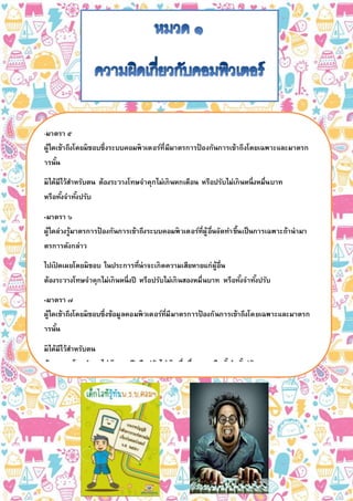 -มาตรา ๕
ผู้ใดเข้าถึงโดยมิชอบซึ่งระบบคอมพิวเตอร์ที่มีมาตรการป้ องกันการเข้าถึงโดยเฉพาะและมาตรก
ารนั้น
มิได้มีไว้สาหรับตน ต้องระวางโทษจาคุกไม่เกินหกเดือน หรือปรับไม่เกินหนึ่งหมื่นบาท
หรือทั้งจาทั้งปรับ
-มาตรา ๖
ผู้ใดล่วงรู้มาตรการป้ องกันการเข้าถึงระบบคอมพิวเตอร์ที่ผู้อื่นจัดทาขึ้นเป็นการเฉพาะถ้านามา
ตรการดังกล่าว
ไปเปิ ดเผยโดยมิชอบ ในประการที่น่าจะเกิดความเสียหายแก่ผู้อื่น
ต้องระวางโทษจาคุกไม่เกินหนึ่งปี หรือปรับไม่เกินสองหมื่นบาท หรือทั้งจาทั้งปรับ
-มาตรา ๗
ผู้ใดเข้าถึงโดยมิชอบซึ่งข้อมูลคอมพิวเตอร์ที่มีมาตรการป้ องกันการเข้าถึงโดยเฉพาะและมาตรก
ารนั้น
มิได้มีไว้สาหรับตน
ต้องระวางโทษจาคุกไม่เกินสองปีหรือปรับไม่เกินสี่หมื่นบาทหรือทั้งจาทั้งปรับ
-มาตรา ๘
ผู้ใดกระทาด้วยประการใดโดยมิชอบด้วยวิธีการทางอิเล็กทรอนิกส์เพื่อดักรับไว้ซึ่งข้อมูลคอมพิว
เตอร์ของผู้อื่นที่อยู่ระหว่างการส่งในระบบคอมพิวเตอร์
และข้อมูลคอมพิวเตอร์นั้นมิได้มีไว้เพื่อประโยชน์สาธารณะหรือเพื่อให้บุคคลทั่วไปใช้ประโยชน์ไ
ด้ต้องระวางโทษจาคุกไม่เกินสามปี หรือปรับไม่เกินหกหมื่นบาท หรือทั้งจาทั้งปรับ
 