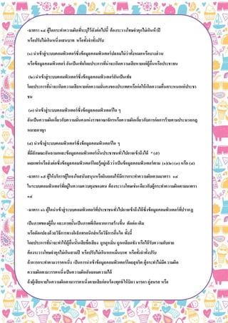 -มาตรา ๑๔ ผู้ใดกระทาความผิดที่ระบุไว้ดังต่อไปนี้ ต้องระวางโทษจาคุกไม่เกินห้าปี
หรือปรับไม่เกินหนึ่งแสนบาท หรือทั้งจาทั้งปรับ
(๑) นาเข้าสู่ระบบคอมพิวเตอร์ซึ่งข้อมูลคอมพิวเตอร์ปลอมไม่ว่าทั้งหมดหรือบางส่วน
หรือข้อมูลคอมพิวเตอร์ อันเป็นเท็จโดยประการที่น่าจะเกิดความเสียหายแก่ผู้อื่นหรือประชาชน
(๒)นาเข้าสู่ระบบคอมพิวเตอร์ซึ่งข้อมูลคอมพิวเตอร์อันเป็นเท็จ
โดยประการที่น่าจะเกิดความเสียหายต่อความมั่นคงของประเทศหรือก่อให้เกิดความตื่นตระหนกแก่ประชา
ชน
(๓) นาเข้าสู่ระบบคอมพิวเตอร์ซึ่งข้อมูลคอมพิวเตอร์ใด ๆ
อันเป็นความผิดเกี่ยวกับความมั่นคงแห่งราชอาณาจักรหรือความผิดเกี่ยวกับการก่อการร้ายตามประมวลกฎ
หมายอาญา
(๔) นาเข้าสู่ระบบคอมพิวเตอร์ซึ่งข้อมูลคอมพิวเตอร์ใด ๆ
ที่มีลักษณะอันลามกและข้อมูลคอมพิวเตอร์นั้นประชาชนทั่วไปอาจเข้าถึงได้ *(๕)
เผยแพร่หรือส่งต่อซึ่งข้อมูลคอมพิวเตอร์โดยรู้อยู่แล้วว่าเป็นข้อมูลคอมพิวเตอร์ตาม (๑)(๒)(๓) หรือ (๔)
-มาตรา ๑๕ ผู้ให้บริการผู้ใดจงใจสนับสนุนหรือยินยอมให้มีการกระทาความผิดตามมาตรา ๑๔
ในระบบคอมพิวเตอร์ที่อยู่ในความควบคุมของตน ต้องระวางโทษเช่นเดียวกับผู้กระทาความผิดตามมาตรา
๑๔
-มาตรา ๑๖ ผู้ใดนาเข้าสู่ระบบคอมพิวเตอร์ที่ประชาชนทั่วไปอาจเข้าถึงได้ซึ่งข้อมูลคอมพิวเตอร์ที่ปรากฏ
เป็นภาพของผู้อื่น และภาพนั้นเป็นภาพที่เกิดจากการสร้างขึ้น ตัดต่อเติม
หรือดัดแปลงด้วยวิธีการทางอิเล็กทรอนิกส์หรือวิธีการอื่นใด ทั้งนี้
โดยประการที่น่าจะทาให้ผู้อื่นนั้นเสียชื่อเสียง ถูกดูหมิ่น ถูกเกลียดชัง หรือได้รับความอับอาย
ต้องระวางโทษจาคุกไม่เกินสามปี หรือปรับไม่เกินหกหมื่นบาท หรือทั้งจาทั้งปรับ
ถ้าการกระทาตามวรรคหนึ่ง เป็นการนาเข้าข้อมูลคอมพิวเตอร์โดยสุจริต ผู้กระทาไม่มีความผิด
ความผิดตามวรรคหนึ่งเป็นความผิดอันยอมความได้
ถ้าผู้เสียหายในความผิดตามวรรคหนึ่งตายเสียก่อนร้องทุกข์ให้บิดา มารดา คู่สมรส หรือ
บุตรของผู้เสียหายร้องทุกข์ได้ และให้ถือว่าเป็นผู้เสียหาย
-มาตรา ๑๗ ผู้ใดกระทาความผิดตามพระราชบัญญัตินี้นอกราชอาณาจักรและ
(๑)ผู้กระทาความผิดนั้นเป็นคนไทย และรัฐบาลแห่งประเทศที่ความผิดได้เกิดขึ้นหรือผู้เสียหาย
 