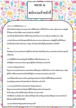 -มาตรา ๑๘ ภายใต้บังคับมาตรา ๑๙
เพื่อประโยชน์ในการสืบสวนและสอบสวนในกรณีที่มีเหตุอันควรเชื่อได้ว่ามีการกระทาความผิดตามพระราชบัญญัติ
นี้ให้พนักงานเจ้าหน้าที่มีอานาจอย่างหนึ่งอย่างใด ดังต่อไปนี้
เฉพาะที่จาเป็นเพื่อประโยชน์ในการใช้เป็นหลักฐานเกี่ยวกับการกระทาความผิดและหาตัวผู้กระทาความผิด
(๑)มีหนังสือสอบถามหรือเรียกบุคคลที่เกี่ยวข้องกับการกระทาความผิดตามพระราชบัญญัตินี้มาเพื่อให้ถ้อยคา
ส่งคาชี้แจงเป็นหนังสือ หรือส่งเอกสาร ข้อมูล หรือหลักฐานอื่นใดที่อยู่ในรูปแบบที่สามารถเข้าใจได้
(๒)
เรียกข้อมูลจราจรทางคอมพิวเตอร์จากผู้ให้บริการเกี่ยวกับการติดต่อสื่อสารผ่านระบบคอมพิวเตอร์หรือจากบุคคลอื่
นที่เกี่ยวข้อง
(๓) สั่งให้ผู้ให้บริการส่งมอบข้อมูลเกี่ยวกับผู้ใช้บริการที่ต้องเก็บตามมาตรา ๒๖
หรือที่อยู่ในความครอบครองหรือควบคุมของผู้ให้บริการให้แก่พนักงานเจ้าหน้าที่
(๔) ทาสาเนาข้อมูลคอมพิวเตอร์
ข้อมูลจราจรทางคอมพิวเตอร์จากระบบคอมพิวเตอร์ที่มีเหตุอันควรเชื่อได้ว่ามีการกระทาความผิดตามพระราชบัญ
ญัตินี้ ในกรณีที่ระบบคอมพิวเตอร์นั้นยังมิได้อยู่ในความครอบครองของพนักงานเจ้าหน้าที่
(๕)สั่งให้บุคคลซึ่งครอบครองหรือควบคุมข้อมูลคอมพิวเตอร์ หรืออุปกรณ์ที่ใช้เก็บข้อมูลคอมพิวเตอร์
ส่งมอบข้อมูลคอมพิวเตอร์หรืออุปกรณ์ดังกล่าวให้แก่พนักงานเจ้าหน้าที่
(๖) ตรวจสอบหรือเข้าถึงระบบคอมพิวเตอร์ ข้อมูลคอมพิวเตอร์
ข้อมูลจราจรทางคอมพิวเตอร์หรืออุปกรณ์ที่ใช้เก็บข้อมูลคอมพิวเตอร์ของบุคคลใด
อันเป็นหลักฐานหรืออาจใช้เป็นหลักฐานเกี่ยวกับการกระทาความผิด
หรือเพื่อสืบสวนหาตัวผู้กระทาความผิดและสั่งให้บุคคลนั้น|ส่งข้อมูลคอมพิวเตอร์ข้อมูลจราจรทางคอมพิวเตอร์
ที่เกี่ยวข้องเท่าที่จาเป็นให้ด้วยก็ได้
(๗)ถอดรหัสลับของข้อมูลคอมพิวเตอร์ของบุคคลใด
หรือสั่งให้บุคคลที่เกี่ยวข้องกับการเข้ารหัสลับของข้อมูลคอมพิวเตอร์ทาการถอดรหัสลับ
 