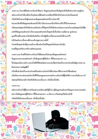 -มาตรา ๒๑ในกรณีที่พนักงานเจ้าหน้าที่พบว่า ข้อมูลคอมพิวเตอร์ใดมีชุดคาสั่งไม่พึงประสงค์รวมอยู่ด้วย
พนักงานเจ้าหน้าที่อาจยื่นคาร้องต่อศาลที่มีเขตอานาจเพื่อขอให้มีคาสั่งห้ามจาหน่ายหรือเผยแพร่
หรือสั่งให้เจ้าของหรือผู้ครอบครองข้อมูลคอมพิวเตอร์นั้นระงับการใช้
ทาลายหรือแก้ไขข้อมูลคอมพิวเตอร์นั้นได้ หรือจะกาหนดเงื่อนไขในการใช้ มีไว้ในครอบครอง
หรือเผยแพร่ชุดคาสั่งไม่พึงประสงค์ดังกล่าวก็ได้ชุดคาสั่งไม่พึงประสงค์ตามวรรคหนึ่งหมายถึงชุดคาสั่งที่มีผ
ลทาให้ข้อมูลคอมพิวเตอร์ หรือระบบคอมพิวเตอร์หรือชุดคาสั่งอื่นเกิดความเสียหาย ถูกทาลาย
ถูกแก้ไขเปลี่ยนแปลงหรือเพิ่มเติมขัดข้อง หรือปฏิบัติงานไม่ตรงตามคาสั่งที่กาหนดไว้
หรือโดยประการอื่นตามที่กาหนดในกฎกระทรวงทั้งนี้
เว้นแต่เป็นชุดคาสั่งที่มุ่งหมายในการป้ องกันหรือแก้ไขชุดคาสั่งดังกล่าวข้างต้น
ตามที่รัฐมนตรีประกาศในราชกิจจานุเบกษา
-มาตรา ๒๒ห้ามมิให้พนักงานเจ้าหน้าที่เปิดเผยหรือส่งมอบข้อมูลคอมพิวเตอร์
ข้อมูลจราจรทางคอมพิวเตอร์ หรือข้อมูลของผู้ใช้บริการ ที่ได้มาตามมาตรา ๑๘
ให้แก่บุคคลใดความในวรรคหนึ่งมิให้ใช้บังคับกับการกระทาเพื่อประโยชน์ในการดาเนินคดีกับผู้กระทาความ
ผิดตามพระราชบัญญัตินี้
หรือเพื่อประโยชน์ในการดาเนินคดีกับพนักงานเจ้าหน้าที่เกี่ยวกับการใช้อานาจหน้าที่โดยมิชอบ
หรือเป็นการกระทาตามคาสั่งหรือที่ได้รับอนุญาตจากศาลพนักงานเจ้าหน้าที่ผู้ใดฝ่าฝืนวรรคหนึ่งต้องระวางโ
ทษจาคุกไม่เกินสามปี หรือปรับไม่เกินหกหมื่นบาท หรือทั้งจาทั้งปรับ
-มาตรา ๒๓
พนักงานเจ้าหน้าที่ผู้ใดกระทาโดยประมาทเป็นเหตุให้ผู้อื่นล่วงรู้ข้อมูลคอมพิวเตอร์ข้อมูลจราจรทางคอมพิวเ
ตอร์ หรือข้อมูลของผู้ใช้บริการ ที่ได้มาตามมาตรา ๑๘ ต้องระวางโทษจาคุกไม่เกินหนึ่งปี
หรือปรับไม่เกินสองหมื่นบาท หรือทั้งจาทั้งปรับ
-มาตรา ๒๔ผู้ใดล่วงรู้ข้อมูลคอมพิวเตอร์ ข้อมูลจราจรทางคอมพิวเตอร์หรือข้อมูลของผู้ใช้บริการ
ที่พนักงานเจ้าหน้าที่ได้มาตามมาตรา ๑๘ และเปิดเผยข้อมูลนั้นต่อผู้หนึ่งผู้ใด
ต้องระวางโทษจาคุกไม่เกินสองปี หรือปรับไม่เกินสี่หมื่นบาท หรือทั้งจาทั้งปรับ
 