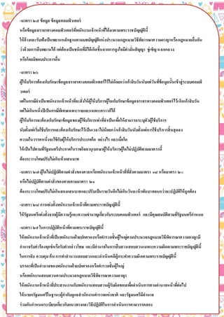 -มาตรา ๒๕ ข้อมูล ข้อมูลคอมพิวเตอร์
หรือข้อมูลจราจรทางคอมพิวเตอร์ที่พนักงานเจ้าหน้าที่ได้มาตามพระราชบัญญัตินี้
ให้อ้างและรับฟังเป็นพยานหลักฐานตามบทบัญญัติแห่งประมวลกฎหมายวิธีพิจารณาความอาญาหรือกฎหมายอื่นอัน
ว่าด้วยการสืบพยานได้ แต่ต้องเป็นชนิดที่มิได้เกิดขึ้นจากการจูงใจมีคามั่นสัญญา ขู่เข็ญหลอกลวง
หรือโดยมิชอบประการอื่น
-มาตรา ๒๖
ผู้ให้บริการต้องเก็บรักษาข้อมูลจราจรทางคอมพิวเตอร์ไว้ไม่น้อยกว่าเก้าสิบวันนับแต่วันที่ข้อมูลนั้นเข้าสู่ระบบคอมพิ
วเตอร์
แต่ในกรณีจาเป็นพนักงานเจ้าหน้าที่จะสั่งให้ผู้ให้บริการผู้ใดเก็บรักษาข้อมูลจราจรทางคอมพิวเตอร์ไว้เกินเก้าสิบวัน
แต่ไม่เกินหนึ่งปีเป็นกรณีพิเศษเฉพาะรายและเฉพาะคราวก็ได้
ผู้ให้บริการจะต้องเก็บรักษาข้อมูลของผู้ใช้บริการเท่าที่จาเป็นเพื่อให้สามารถระบุตัวผู้ใช้บริการ
นับตั้งแต่เริ่มใช้บริการและต้องเก็บรักษาไว้เป็นเวลาไม่น้อยกว่าเก้าสิบวันนับตั้งแต่การใช้บริการสิ้นสุดลง
ความในวรรคหนึ่งจะใช้กับผู้ให้บริการประเภทใด อย่างไร และเมื่อใด
ให้เป็นไปตามที่รัฐมนตรีประกาศในราชกิจจานุเบกษาผู้ให้บริการผู้ใดไม่ปฏิบัติตามมาตรานี้
ต้องระวางโทษปรับไม่เกินห้าแสนบาท
-มาตรา ๒๗ ผู้ใดไม่ปฏิบัติตามคาสั่งของศาลหรือพนักงานเจ้าหน้าที่ที่สั่งตามมาตรา ๑๘ หรือมาตรา ๒๐
หรือไม่ปฏิบัติตามคาสั่งของศาลตามมาตรา ๒๑
ต้องระวางโทษปรับไม่เกินสองแสนบาทและปรับเป็นรายวันอีกไม่เกินวันละห้าพันบาทจนกว่าจะปฏิบัติให้ถูกต้อง
-มาตรา ๒๘ การแต่งตั้งพนักงานเจ้าหน้าที่ตามพระราชบัญญัตินี้
ให้รัฐมนตรีแต่งตั้งจากผู้มีความรู้และความชานาญเกี่ยวกับระบบคอมพิวเตอร์ และมีคุณสมบัติตามที่รัฐมนตรีกาหนด
-มาตรา ๒๙ในการปฏิบัติหน้าที่ตามพระราชบัญญัตินี้
ให้พนักงานเจ้าหน้าที่เป็นพนักงานฝ่ายปกครองหรือตารวจชั้นผู้ใหญ่ตามประมวลกฎหมายวิธีพิจารณาความอาญามี
อานาจรับคาร้องทุกข์หรือรับคากล่าวโทษ และมีอานาจในการสืบสวนสอบสวนเฉพาะความผิดตามพระราชบัญญัตินี้
ในการจับ ควบคุมค้น การทาสานวนสอบสวนและดาเนินคดีผู้กระทาความผิดตามพระราชบัญญัตินี้
บรรดาที่เป็นอานาจของพนักงานฝ่ายปกครองหรือตารวจชั้นผู้ใหญ่
หรือพนักงานสอบสวนตามประมวลกฎหมายวิธีพิจารณาความอาญา
ให้พนักงานเจ้าหน้าที่ประสานงานกับพนักงานสอบสวนผู้รับผิดชอบเพื่อดาเนินการตามอานาจหน้าที่ต่อไป
ให้นายกรัฐมนตรีในฐานะผู้กากับดูแลสานักงานตารวจแห่งชาติ และรัฐมนตรีมีอานาจ
ร่วมกันกาหนดระเบียบเกี่ยวกับแนวทางและวิธีปฏิบัติในการดาเนินการตามวรรคสอง
 