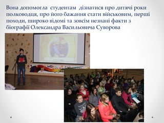 Вона допомогла студентам дізнатися про дитячі роки
полководця, про його бажання стати військовим, перші
походи, широко відомі та зовсім незнані факти з
біографії Олександра Васильовича Суворова
 