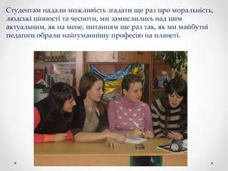 Студентам надали можливість згадати ще раз про моральність,
людські цінності та чесноти, ми замислились над цим
актуальним, як на мене, питанням ще раз так, як ми майбутні
педагоги обрали найгуманнішу професію на планеті.
 