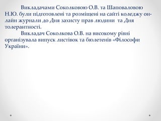 Викладачами Соколковою О.В. та Шаповаловою
Н.Ю. були підготовлені та розміщені на сайті коледжу он-
лайн журнали до Дня захисту прав людини та Дня
толерантності.
Викладач Соколкова О.В. на високому рівні
організувала випуск листівок та бюлетенів «Філософи
України».
 