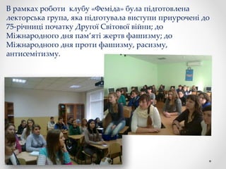 В рамках роботи клубу «Феміда» була підготовлена
лекторська група, яка підготувала виступи приурочені до
75-річниці початку Другої Світової війни; до
Міжнародного дня пам’яті жертв фашизму; до
Міжнародного дня проти фашизму, расизму,
антисемітизму.
 
