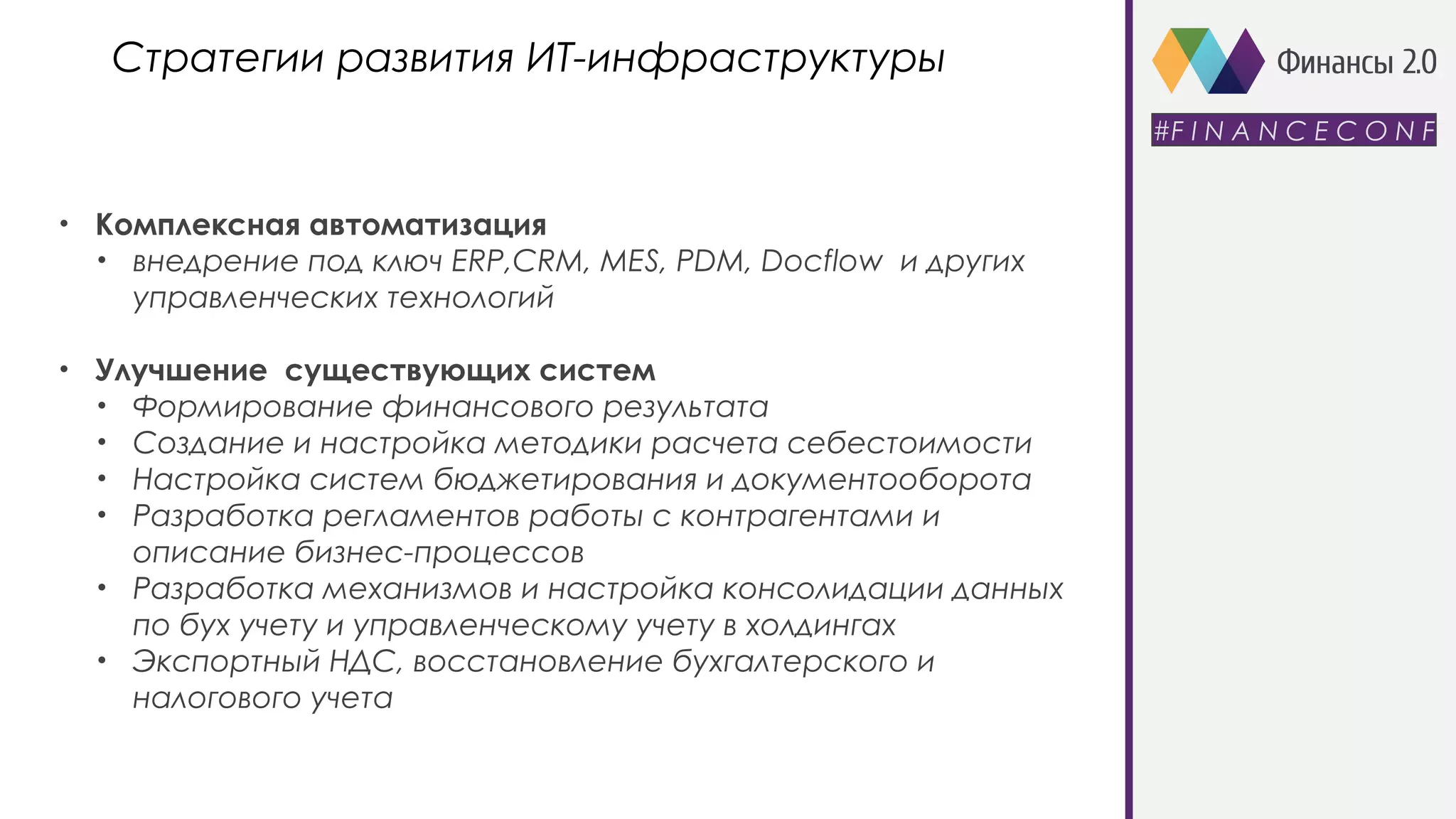 • Комплексная автоматизация
• внедрение под ключ ERP,CRM, MES, PDM, Docflow и других
управленческих технологий
• Улучшение существующих систем
• Формирование финансового результата
• Создание и настройка методики расчета себестоимости
• Настройка систем бюджетирования и документооборота
• Разработка регламентов работы с контрагентами и
описание бизнес-процессов
• Разработка механизмов и настройка консолидации данных
по бух учету и управленческому учету в холдингах
• Экспортный НДС, восстановление бухгалтерского и
налогового учета
Стратегии развития ИТ-инфраструктуры
#F I N A N C E C O N F
 