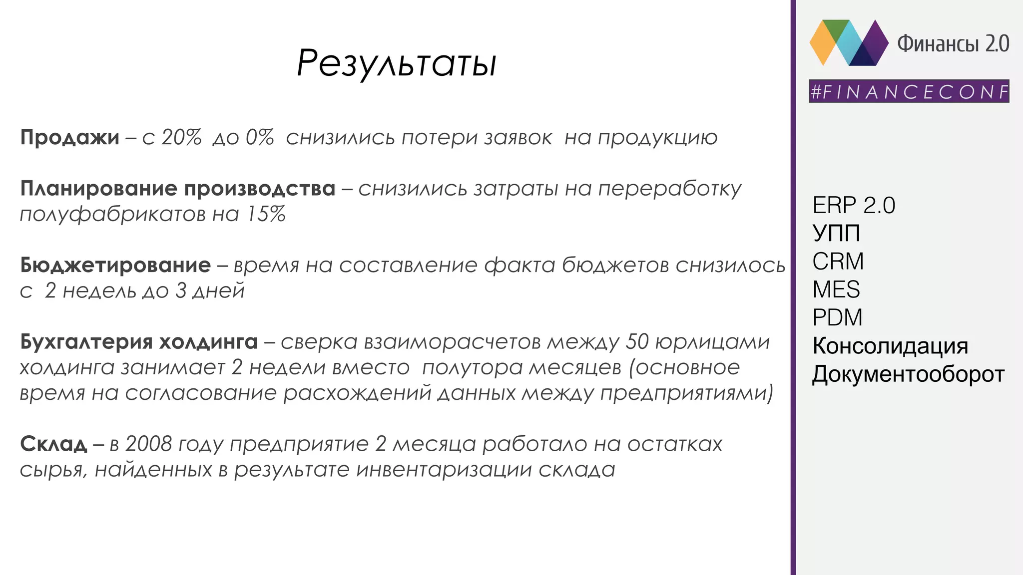Результаты
#F I N A N C E C O N F
Продажи – с 20% до 0% снизились потери заявок на продукцию
Планирование производства – снизились затраты на переработку
полуфабрикатов на 15%
Бюджетирование – время на составление факта бюджетов снизилось
с 2 недель до 3 дней
Бухгалтерия холдинга – сверка взаиморасчетов между 50 юрлицами
холдинга занимает 2 недели вместо полутора месяцев (основное
время на согласование расхождений данных между предприятиями)
Склад – в 2008 году предприятие 2 месяца работало на остатках
сырья, найденных в результате инвентаризации склада
ERP 2.0
УПП
CRM
MES
PDM
Консолидация
Документооборот
 
