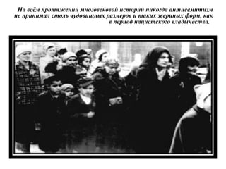 На всём протяжении многовековой истории никогда антисемитизм
не принимал столь чудовищных размеров и таких звериных форм, как
в период нацистского владычества.
 