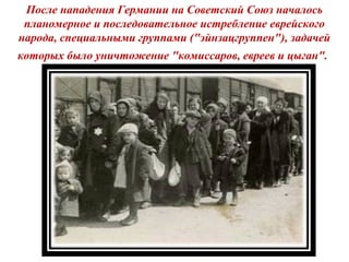 После нападения Германии на Советский Союз началось
планомерное и последовательное истребление еврейского
народа, специальными группами ("эйнзацгруппен"), задачей
которых было уничтожение "комиссаров, евреев и цыган".
 