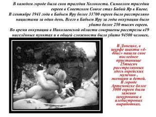В Донецке, в
шурфе шахты «4-
4бис» нашли свое
последнее
пристанище
25тысяч
расстрелянных
здесь еврейских
мужчин ,
женщин и детей.
В городе
Артемовске более
3000 евреев были
заживо
замурованы в
алебастровых
выработках.
В каждом городе была своя трагедия Холокоста. Символом трагедии
евреев в Советском Союзе стал Бабий Яр в Киеве.
В сентябре 1941 года в Бабьем Яру более 33700 евреев было расстреляно
нацистами за один день. Всего в Бабьем Яру за годы оккупации было
убито более 250 тысяч евреев.
Во время оккупации в Николаевской области совершены расстрелы в19
населённых пунктах и в общей сложности было убито 94500 человек.
 