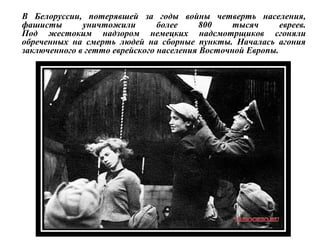 В Белоруссии, потерявшей за годы войны четверть населения,
фашисты уничтожили более 800 тысяч евреев.
Под жестоким надзором немецких надсмотрщиков сгоняли
обреченных на смерть людей на сборные пункты. Началась агония
заключенного в гетто еврейского населения Восточной Европы.
 