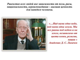 Равенство всех людей вне зависимости от пола, расы,
национальности, вероисповедания – высшая ценность
для каждого человека.
«…Над нами одно небо,
под нами одна земля. Мы
все равны под небом и на
земле, независимо от
цвета кожи, религии,
нации »
Академик Д. С. Лихачев
 