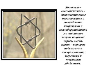 Холокост –
«всесожжение» -
систематическое
преследование и
истребление
нацистами и
коллаборациониста
ми миллионов
жертв нацизма:
евреев, цыган,
славян - которые
подвергались
дискриминации,
зверствам и
жестоким
убийствам.
 