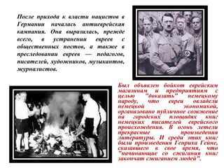 Был объявлен бойкот еврейским
магазинам и предприятиям с
целью "доказать" немецкому
народу, что евреи овладели
немецкой экономикой,
организовано публичное сожжение
на городских площадях книг
немецких писателей еврейского
происхождения. В огонь летели
прекрасные произведения
литературы. И среди этих книг
были произведения Генриха Гейне,
сказавшего в свое время, что
"начинающие со сжигания книг
закончат сжиганием людей".
После прихода к власти нацистов в
Германии началась антиеврейская
кампания. Она выразилась, прежде
всего, в устранении евреев с
общественных постов, а также в
преследовании евреев — педагогов,
писателей, художников, музыкантов,
журналистов.
 