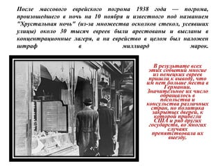 В результате всех
этих событий многие
из немецких евреев
пришли к выводу, что
им нет больше места в
Германии.
Значительное их число
обращалось в
посольства и
консульства различных
стран, но политика
закрытых дверей, к
которой прибегли
США и ряд других
государств, во многих
случаях
препятствовала их
выезду.
После массового еврейского погрома 1938 года — погрома,
произошедшего в ночь на 10 ноября и известного под названием
"Хрустальная ночь" (из-за множества осколков стекол, усеявших
улицы) около 30 тысяч евреев были арестованы и высланы в
концентрационные лагеря, а на еврейство в целом был наложен
штраф в миллиард марок.
 