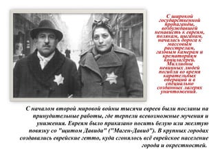 С широкой
государственной
пропаганды,
возбуждавшей
ненависть к евреям,
полякам, цыганам,
началась дорога к
массовым
расстрелам,
газовым камерам и
крематориям
концлагерей.
Миллионы
невинных людей
погибли во время
карательных
операций и в
специально
созданных лагерях
уничтожения.
С началом второй мировой войны тысячи евреев были посланы на
принудительные работы, где терпели всевозможные мучения и
унижения. Евреям было приказано носить белую или желтую
повязку со "щитом Давида" ("Маген-Давид"). В крупных городах
создавались еврейские гетто, куда сгонялось всё еврейское население
города и окрестностей.
 