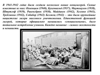В 1941-1942 годах были создали несколько новых концлагерей. Самые
известные из них: Освенцим (1940), Бухенвальд (1937), Маутхаузен (1938),
Штутгоф (1939), Равенсбрюк (1938), Майданек (1942), Хелмно (1941),
Треблинка (1942), Собибор (1942) Белжец (1942) – это были крупнейшие
нацистские лагеря массового уничтожения. Единственной функцией
лагерей, которые официально назывались «специальными», было
тотальное истребление узников. Каждое название – символ жестокости
и ненависти.
 