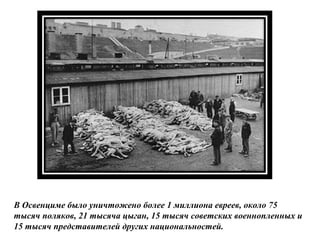 В Освенциме было уничтожено более 1 миллиона евреев, около 75
тысяч поляков, 21 тысяча цыган, 15 тысяч советских военнопленных и
15 тысяч представителей других национальностей.
 