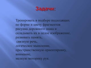 Тренировать в подборе подходящих
по форме и цвету фрагментов
рисунка дорожного знака и
складывать их в целое изображение,
развивать память,
связную речь,
логическое мышление,
пространственную ориентировку,
внимание,
мелкую моторику рук.