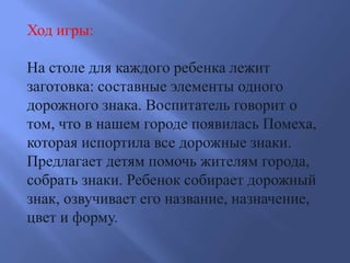 Ход игры:
На столе для каждого ребенка лежит
заготовка: составные элементы одного
дорожного знака. Воспитатель говорит о
том, что в нашем городе появилась Помеха,
которая испортила все дорожные знаки.
Предлагает детям помочь жителям города,
собрать знаки. Ребенок собирает дорожный
знак, озвучивает его название, назначение,
цвет и форму.