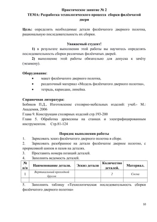 Практическое занятие № 2
ТЕМА: Разработка технологического процесса сборки филёнчатой
двери
Цель: определить необходимые детали филёнчатого дверного полотна,
рациональную последовательность их сборки.
Уважаемый студент!
1) в результате выполнения этой работы вы научитесь определять
последовательность сборки различных филёнчатых дверей.
2) выполнение этой работы обязательно для допуска к зачёту
(экзамену).
Оборудование:
• макет филёнчатого дверного полотна,
• раздаточный материал «Модель филёнчатого дверного полотна»,
• тетрадь, карандаш, линейка.
Справочная литература:
Бобиков П.Д., Изготовление столярно-мебельных изделий: учеб.- М.:
Академия, 2006
Глава 9. Конструкции столярных изделий стр.193-200
Глава 5. Обработка древесины на станках и электрифицированным
инструментом. Стр.81-124
Порядок выполнения работы
1. Зарисовать эскиз филёнчатого дверного полотна в сборе.
2. Зарисовать разобранное на детали филёнчатое дверное полотно, с
прорисовкой шипов и пазов на деталях.
3. Проставить номера позиций деталей.
4. Заполнить ведомость деталей.
№
п/п
Наименование детали. Эскиз детали
Количество
деталей.
Материал.
1
Вертикальный проходной
брусок
2 Сосна
5. Заполнить таблицу «Технологическая последовательность сборки
филёнчатого дверного полотна»
10
 