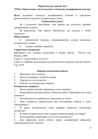 Практическое занятие № 4
ТЕМА: Определение стиля изделия и элементов декорирования изделия.
Цель: различить элементы декорирования изделия и определить
принадлежность изделия к историческому стилю.
Уважаемый студент!
1) в результате выполнения этой работы вы научитесь приёмам
декорирования изделия.
2) выполнение этой работы обязательно для допуска к зачёту
(экзамену).
Оборудование:
• раздаточный материал «Декорированное изделие различных
исторических стилей»
• тетрадь, линейка, карандаш.
Справочная литература:
Барташевич А.А. Основы композиции и дизайн мебели. – Ростов н/Д:
Феникс, 2004
Глава 1.2. Стили мебели. Стр. 6-17
Глава 2.4. Приёмы архитектурно-художественного решения изделий мебели.
Стр. 39-45
Порядок выполнения работы
1. Зарисовать эскиз изделия.
2. Записать названия элементов декора.
3. Определить стиль изделия.
4. Ответить на контрольные вопросы.
Контрольные вопросы:
1. Какие мотивы в резьбе характерны стилю «ампир»?
2. Какие формы конструктивных элементов мебели характерны для стиля
«рококо»?
3. Чем объясняется грубоватость «романского» стиля?
4. Чему отдавалось предпочтение при изготовлении мебели в стиле
«бидермейер»?
5. В какую историческую эпоху впервые появились отделочные
материалы?
6. В какую историческую эпоху впервые появился шкаф, стол-бюро?
7. Какие признаки характерны для стиля «классицизм»?
8. Для украшения какой мебели можно одновременно применять
каннелюры, розетки, волюты?
14
 