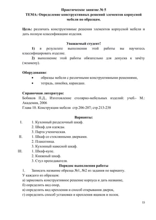 Практическое занятие № 5
ТЕМА: Определение конструктивных решений элементов корпусной
мебели по образцам.
Цель: различать конструктивные решения элементов корпусной мебели и
дать полную классификацию изделия.
Уважаемый студент!
1) в результате выполнения этой работы вы научитесь
классифицировать изделие.
2) выполнение этой работы обязательно для допуска к зачёту
(экзамену).
Оборудование:
• образцы мебели с различными конструктивными решениями,
• тетрадь, линейка, карандаш.
Справочная литература:
Бобиков П.Д., Изготовление столярно-мебельных изделий: учеб.- М.:
Академия, 2006
Глава 10. Конструкции мебели стр.206-207; стр.213-238
Варианты:
I. 1. Кухонный разделочный шкаф.
2. Шкаф для одежды.
3. Парта ученическая.
II. 1. Шкаф со стеклянными дверками.
2. Плакатница.
3. Кухонный навесной шкаф.
III. 1. Шкаф-купе.
2. Книжный шкаф.
3. Стул преподавателя.
Порядок выполнения работы
1. Записать название образца №1, №2 из задания по варианту.
У каждого из образцов:
а) зарисовать конструктивное решение корпуса и дать название,
б) определить вид опор,
в) определить вид крепления и способ открывания дверок,
г) определить способ установки и крепления ящиков и полок.
15
 