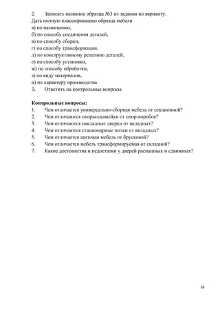 2. Записать название образца №3 из задания по варианту.
Дать полную классификацию образца мебели
а) по назначению,
б) по способу соединения деталей,
в) по способу сборки,
г) по способу трансформации,
д) по конструктивному решению деталей,
е) по способу установки,
ж) по способу обработки,
з) по виду материалов,
и) по характеру производства
3. Ответить на контрольные вопросы.
Контрольные вопросы:
1. Чем отличается универсально-сборная мебель от секционной?
2. Чем отличаются опоры-скамейки от опор-коробок?
3. Чем отличаются накладные дверки от вкладных?
4. Чем отличаются стационарные полки от вкладных?
5. Чем отличается щитовая мебель от брусковой?
6. Чем отличается мебель трансформируемая от складной?
7. Какие достоинства и недостатки у дверей распашных и сдвижных?
16
 