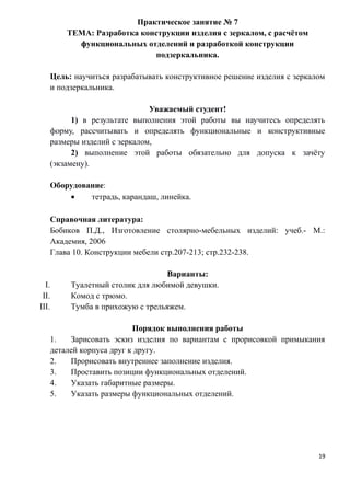 Практическое занятие № 7
ТЕМА: Разработка конструкции изделия с зеркалом, с расчётом
функциональных отделений и разработкой конструкции
подзеркальника.
Цель: научиться разрабатывать конструктивное решение изделия с зеркалом
и подзеркальника.
Уважаемый студент!
1) в результате выполнения этой работы вы научитесь определять
форму, рассчитывать и определять функциональные и конструктивные
размеры изделий с зеркалом,
2) выполнение этой работы обязательно для допуска к зачёту
(экзамену).
Оборудование:
• тетрадь, карандаш, линейка.
Справочная литература:
Бобиков П.Д., Изготовление столярно-мебельных изделий: учеб.- М.:
Академия, 2006
Глава 10. Конструкции мебели стр.207-213; стр.232-238.
Варианты:
I. Туалетный столик для любимой девушки.
II. Комод с трюмо.
III. Тумба в прихожую с трельяжем.
Порядок выполнения работы
1. Зарисовать эскиз изделия по вариантам с прорисовкой примыкания
деталей корпуса друг к другу.
2. Прорисовать внутреннее заполнение изделия.
3. Проставить позиции функциональных отделений.
4. Указать габаритные размеры.
5. Указать размеры функциональных отделений.
19
 