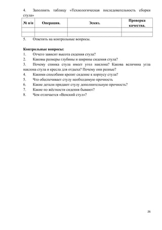 4. Заполнить таблицу «Технологическая последовательность сборки
стула»
№ п/п Операция. Эскиз.
Проверка
качества.
5. Ответить на контрольные вопросы.
Контрольные вопросы:
1. Отчего зависит высота сидения стула?
2. Каковы размеры глубины и ширины сидения стула?
3. Почему спинка стула имеет угол наклона? Какова величина угла
наклона стула и кресла для отдыха? Почему они разные?
4. Какими способами крепят сидение к корпусу стула?
5. Что обеспечивает стулу необходимую прочность
6. Какие детали придают стулу дополнительную прочность?
7. Какие по жёсткости сидения бывают?
8. Чем отличается «Венский стул»?
26
 