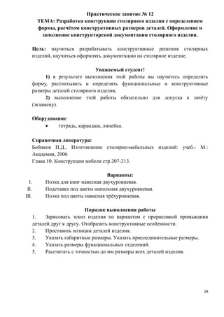 Практическое занятие № 12
ТЕМА: Разработка конструкции столярного изделия с определением
формы, расчётом конструктивных размеров деталей. Оформление и
заполнение конструкторской документации столярного изделия.
Цель: научиться разрабатывать конструктивные решения столярных
изделий, научиться оформлять документацию на столярное изделие.
Уважаемый студент!
1) в результате выполнения этой работы вы научитесь определять
форму, рассчитывать и определять функциональные и конструктивные
размеры деталей столярного изделия,
2) выполнение этой работы обязательно для допуска к зачёту
(экзамену).
Оборудование:
• тетрадь, карандаш, линейка.
Справочная литература:
Бобиков П.Д., Изготовление столярно-мебельных изделий: учеб.- М.:
Академия, 2006
Глава 10. Конструкции мебели стр.207-213.
Варианты:
I. Полка для книг навесная двухуровневая.
II. Подставка под цветы напольная двухуровневая.
III. Полка под цветы навесная трёхуровневая.
Порядок выполнения работы
1. Зарисовать эскиз изделия по вариантам с прорисовкой примыкания
деталей друг к другу. Отобразить конструктивные особенности.
2. Проставить позиции деталей изделия.
3. Указать габаритные размеры. Указать присоединительные размеры.
4. Указать размеры функциональных отделений.
5. Рассчитать с точностью до мм размеры всех деталей изделия.
29
 