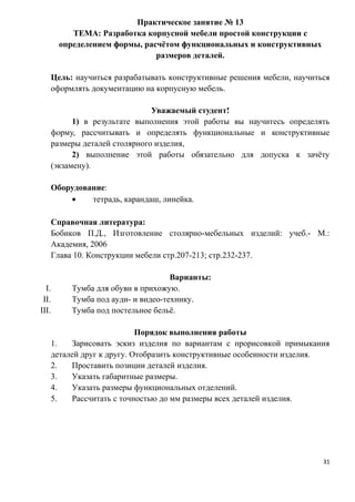 Практическое занятие № 13
ТЕМА: Разработка корпусной мебели простой конструкции с
определением формы, расчётом функциональных и конструктивных
размеров деталей.
Цель: научиться разрабатывать конструктивные решения мебели, научиться
оформлять документацию на корпусную мебель.
Уважаемый студент!
1) в результате выполнения этой работы вы научитесь определять
форму, рассчитывать и определять функциональные и конструктивные
размеры деталей столярного изделия,
2) выполнение этой работы обязательно для допуска к зачёту
(экзамену).
Оборудование:
• тетрадь, карандаш, линейка.
Справочная литература:
Бобиков П.Д., Изготовление столярно-мебельных изделий: учеб.- М.:
Академия, 2006
Глава 10. Конструкции мебели стр.207-213; стр.232-237.
Варианты:
I. Тумба для обуви в прихожую.
II. Тумба под ауди- и видео-технику.
III. Тумба под постельное бельё.
Порядок выполнения работы
1. Зарисовать эскиз изделия по вариантам с прорисовкой примыкания
деталей друг к другу. Отобразить конструктивные особенности изделия.
2. Проставить позиции деталей изделия.
3. Указать габаритные размеры.
4. Указать размеры функциональных отделений.
5. Рассчитать с точностью до мм размеры всех деталей изделия.
31
 