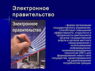 -- форма организацииформа организации
государственного управления,государственного управления,
способствует повышениюспособствует повышению
эффективности, открытости иэффективности, открытости и
прозрачности деятельностипрозрачности деятельности
органов государственнойорганов государственной
власти и органов местноговласти и органов местного
самоуправления ссамоуправления с
использованиемиспользованием
информационно-информационно-
телекоммуникационныхтелекоммуникационных
технологий (ИКТ) длятехнологий (ИКТ) для
формирования нового типаформирования нового типа
государства, ориентированногогосударства, ориентированного
на удовлетворениена удовлетворение
потребностей гражданпотребностей граждан
ЭлектронноеЭлектронное
правительствоправительство
 