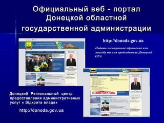 Официальный веб - порталОфициальный веб - портал
Донецкой областнойДонецкой областной
государственной администрациигосударственной администрации
http://donoda.gov.ua
Подать электронное обращение или
жалобу на имя председателя Донецкой
ОГА
Донецкий Региональный центрДонецкий Региональный центр
предоставления административныхпредоставления административных
услуг « Вуслуг « Віідкрита влада»дкрита влада»
http://donoda.gov.ua
 