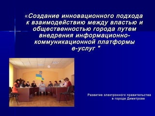 ««Создание инновационного подходаСоздание инновационного подхода
к взаимодействию между властью ик взаимодействию между властью и
общественностью города путемобщественностью города путем
внедрения информационно-внедрения информационно-
коммуникационной платформыкоммуникационной платформы
е-услуг "е-услуг "
Развитие электронного правительстваРазвитие электронного правительства
в городе Димитровев городе Димитрове
 