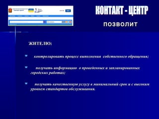 позволитпозволит
ЖИТЕЛЮ:ЖИТЕЛЮ:
 контролировать процесс выполнения собственного обращения;контролировать процесс выполнения собственного обращения;
 получать информацию о проведенных и запланированныхполучать информацию о проведенных и запланированных
городских работах;городских работах;
 получать качественную услугу в минимальный срок и с высокимполучать качественную услугу в минимальный срок и с высоким
уровнем стандартов обслуживания.уровнем стандартов обслуживания.
 