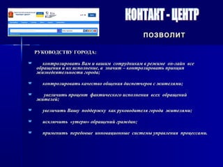 РУКОВОДСТВУ ГОРОДА:РУКОВОДСТВУ ГОРОДА:
 контролировать Вам и вашим сотрудникам в режиме он-лайн всеконтролировать Вам и вашим сотрудникам в режиме он-лайн все
обращения и их исполнение, а значит – контролировать принципобращения и их исполнение, а значит – контролировать принцип
жизнедеятельности города;жизнедеятельности города;
 контролировать качество общения диспетчеров с жителями;контролировать качество общения диспетчеров с жителями;
 увеличить процент фактического исполнения всех обращенийувеличить процент фактического исполнения всех обращений
жителей;жителей;
 увеличить Вашу поддержку как руководителя города жителями;увеличить Вашу поддержку как руководителя города жителями;
 исключить «утерю» обращений граждан;исключить «утерю» обращений граждан;
 применить передовые инновационные системы управления процессами.применить передовые инновационные системы управления процессами.
позволитпозволит
 