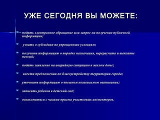УЖЕ СЕГОДНЯ ВЫ МОЖЕТЕ: УЖЕ СЕГОДНЯ ВЫ МОЖЕТЕ: 
 подать электронное обращение или запрос на получение публичнойподать электронное обращение или запрос на получение публичной
информации;информации;
 узнать о субсидиях по упрощенным условиям;узнать о субсидиях по упрощенным условиям;
 получить информацию о порядке назначения, перерасчета и выплатыполучить информацию о порядке назначения, перерасчета и выплаты
пенсий;пенсий;
 подать заявление на аварийную ситуацию в жилом доме;подать заявление на аварийную ситуацию в жилом доме;
 внести предложения по благоустройству территории города;внести предложения по благоустройству территории города;
 уточнить информацию о внешнем независимом оценивании;уточнить информацию о внешнем независимом оценивании;
 записать ребенка в детский сад;записать ребенка в детский сад;
 ознакомиться с часами приема участковых инспекторов.ознакомиться с часами приема участковых инспекторов.
 