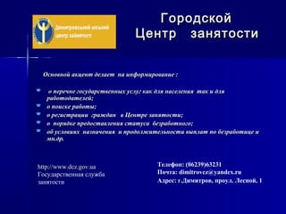 Основной акцент делает на информирование :Основной акцент делает на информирование :
 о перечне государственных услуг как для населения так и дляо перечне государственных услуг как для населения так и для
работодателей;работодателей;
 о поиске работы;о поиске работы;
 о регистрации граждан в Центре занятости;о регистрации граждан в Центре занятости;
 о порядке предоставления статуса безработного;о порядке предоставления статуса безработного;
 об условиях назначения и продолжительности выплат по безработице иоб условиях назначения и продолжительности выплат по безработице и
мн.др.мн.др.
ГородскойГородской
Центр занятостиЦентр занятости
Телефон: (06239)63231
Почта: dimitrovcz@yandex.ru
Адрес: г.Димитров, проул. Лесной, 1
http://www.dcz.gov.ua
Государственная служба
занятости
 
