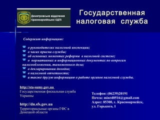 Содержит информацию:
 о руководителях налоговой инспекции;
 о часах приема службы;
 об основных моментах реформы в налоговой системе;
 о нормативных и информационных документах по вопросам
налогообложения, таможенного дела;
 о декларировании доходов;
 о налоговой отчетности;
 а также другую информацию о работе органов налоговой службы.
ГосударственнаяГосударственная
налоговая службаналоговая служба
Телефон: (06239)20191
Почта: minrd0516@gmail.com
Адрес: 85300, г. Красноармейск,
ул. Горького, 1
http://dn.sfs.gov.uahttp://dn.sfs.gov.ua
Территориальные органы ГФС вТерриториальные органы ГФС в
Донецкой областиДонецкой области
http://sta-sumy.gov.uahttp://sta-sumy.gov.ua
Государственная фискальная службаГосударственная фискальная служба
УкраиныУкраины
 