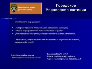 Отображает информацию:Отображает информацию:
 о графике приема и деятельности управления юстиции;о графике приема и деятельности управления юстиции;
 отдела государственной исполнительной службы;отдела государственной исполнительной службы;
 регистрационной службы, которые входят в состав управления.регистрационной службы, которые входят в состав управления.
Кроме того, модуль познакомит пользователя с правовой политикой,Кроме того, модуль познакомит пользователя с правовой политикой,
проводимой в городе.проводимой в городе.
ГородскоеГородское
Управление юстицииУправление юстиции
Телефон:(06239) 65313
Почта: rs.dimitrovo@yandex.ru
Адрес: г.Димитров, ул. Ватутина, д.5
http://http://new.minjust.gov.uanew.minjust.gov.ua
Министерство юстиции УкраиныМинистерство юстиции Украины
 